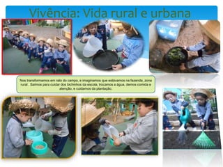 Vivência: Vida rural e urbana
Nos transformamos em rato do campo, e imaginamos que estávamos na fazenda, zona
rural . Saímos para cuidar dos bichinhos da escola, trocamos a água, demos comida e
atenção, e cuidamos da plantação.
 