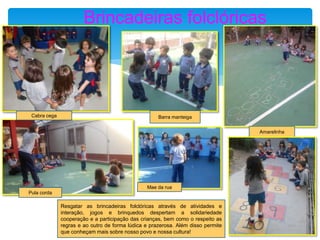 Brincadeiras folclóricas
Cabra cega Barra manteiga
Amarelinha
Pula corda
Mae da rua
Resgatar as brincadeiras folclóricas através de atividades e
interação, jogos e brinquedos despertam a solidariedade
cooperação e a participação das crianças, bem como o respeito as
regras e ao outro de forma lúdica e prazerosa. Além disso permite
que conheçam mais sobre nosso povo e nossa cultura!
 