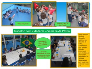Atividade:
Explorando as cores
da bandeira, mistura
com tinta guache .
Brinquedo pronto Vivência: Caça ao
Saci Pererê.
Trabalho com cidadania – Semana da Pátria
Nesse período,
além das
atividades
relativas aos
símbolos da
Pátria,
trabalhamos
com atitudes
cidadãs,
procurando
conscientizar as
crianças da
importância de
atitudes
responsáveis
para podermos
melhorar nosso
país.
 