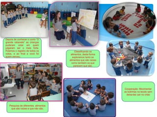 Pesquisa de diferentes alimentos
que são raízes e que não são.
Classificando os
alimentos, desta forma
exploramos tanto os
alimentos que são raízes
como também os que
parecem que são.
Cooperação: Movimentar
as bolinhas no tecido sem
deixa-las cair no chão
Depois de conhecer o conto “O
grande rabanete” as crianças
puderam votar em quem
julgaram ser o mais forte.
Fizemos o registro de todos os
votos, e ao final a vovó foi
quem venceu.
 