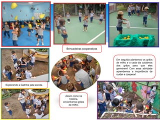 Brincadeiras cooperativas
Explorando a Galinha pela escola.
Assim como na
história,
encontramos grãos
de milho.
Em seguida plantamos os grãos
de milho e a cada dia cuidamos
dos grãos para que eles
germinem! Com essa atividade
aprendemos a importância de
cuidar e cooperar!
 