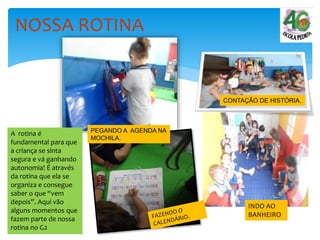 NOSSA ROTINA
PEGANDO A AGENDA NA
MOCHILA.
CONTAÇÃO DE HISTÓRIA.
INDO AO
BANHEIRO
A rotina é
fundamental para que
a criança se sinta
segura e vá ganhando
autonomia! É através
da rotina que ela se
organiza e consegue
saber o que “vem
depois”. Aqui vão
alguns momentos que
fazem parte de nossa
rotina no G2
 