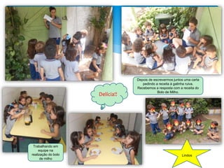 Trabalhando em
equipe na
realização do bolo
de milho
Depois de escrevermos juntos uma carta
pedindo a receita à galinha ruiva.
Recebemos a resposta com a receita do
Bolo de Milho.
Delícia!!
Lindos
 