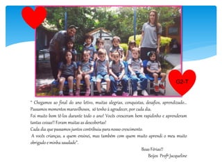 “ Chegamos ao final do ano letivo, muitas alegrias, conquistas, desafios, aprendizado...
Passamos momentos maravilhosos, só tenho á agradecer, por cada dia.
Foi muito bom tê-los durante todo o ano! Vocês cresceram bem rapidinho e aprenderam
tantas coisas!! Foram muitas as descobertas!
Cada dia que passamos juntos contribuiu para nosso crescimento.
A vocês crianças, a quem ensinei, mas também com quem muito aprendi o meu muito
obrigado e minha saudade”.
Boas Férias!!
Beijos Profª Jacqueline
G2-T
 