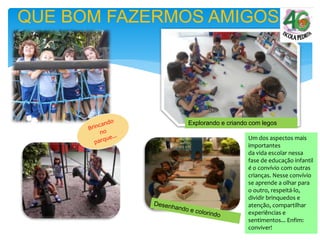 QUE BOM FAZERMOS AMIGOS
Explorando e criando com legos
Um dos aspectos mais
importantes
da vida escolar nessa
fase de educação infantil
é o convívio com outras
crianças. Nesse convívio
se aprende a olhar para
o outro, respeitá-lo,
dividir brinquedos e
atenção, compartilhar
experiências e
sentimentos... Enfim:
conviver!
 