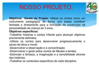 Objetivos Gerais do Projeto: Utilizar os contos como um
instrumento pedagógico de forma que possa contribuir
ilimitada e diretamente para a formação da construção da
personalidade da criança de 3 anos.
Objetivos específicos:
-Trabalhar histórias e contos infantis para alcançar objetivos
previamente definidos;
-Utilizar os contos para desenvolver progressivamente o
senso de ética e moral;
-Desenvolver a observação e a concentração;
-Desenvolver o gosto pelos contos de fábulas e lendas;
-Estimular a fantasia, a imaginação e a sensibilidade através
das histórias;
-Trabalhar os conteúdos específicos de cada disciplina.
NOSSO PROJETO.
 