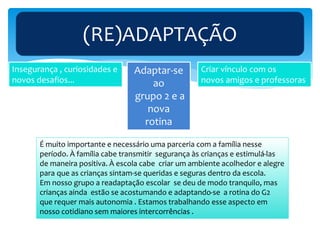 (RE)ADAPTAÇÃO
Adaptar-se
ao
grupo 2 e a
nova
rotina
Criar vínculo com os
novos amigos e professoras
Insegurança , curiosidades e
novos desafios...
É muito importante e necessário uma parceria com a família nesse
período. À família cabe transmitir segurança às crianças e estimulá-las
de maneira positiva. À escola cabe criar um ambiente acolhedor e alegre
para que as crianças sintam-se queridas e seguras dentro da escola.
Em nosso grupo a readaptação escolar se deu de modo tranquilo, mas
crianças ainda estão se acostumando e adaptando-se a rotina do G2
que requer mais autonomia . Estamos trabalhando esse aspecto em
nosso cotidiano sem maiores intercorrências .
 