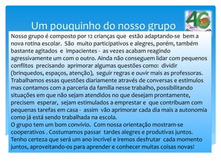 Um pouquinho do nosso grupo
Nosso grupo é composto por 12 crianças que estão adaptando-se bem a
nova rotina escolar. São muito participativos e alegres, porém, também
bastante agitados e impacientes - as vezes acabam reagindo
agressivamente um com o outro. Ainda não conseguem lidar com pequenos
conflitos precisando aprimorar algumas questões como: dividir
(brinquedos, espaços, atenção), seguir regras e ouvir mais as professoras.
Trabalhamos essas questões diariamente através de conversas e estímulos
mas contamos com a parceria da família nesse trabalho, possibilitando
situações em que não sejam atendidos no que desejam prontamente,
precisem esperar, sejam estimulados a emprestar e que contribuam com
pequenas tarefas em casa - assim vão aprimorar cada dia mais a autonomia
como já está sendo trabalhada na escola.
O grupo tem um bom convívio. Com nossa orientação mostram-se
cooperativos . Costumamos passar tardes alegres e produtivas juntos.
Tenho certeza que será um ano incrível e iremos desfrutar cada momento
juntos, aproveitando-os para aprender e conhecer muitas coisas novas!
 