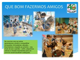 QUE BOM FAZERMOS AMIGOS
No convívio com os outros
aprendemos a dividir e compartilhar
brinquedos, brincadeiras, atenção...
Exercitamos o respeito ao próximo – seu
modo de ser e opinião – enfim, adquirimos
valores e virtudes importantes para um
convívio social saudável e adequado.
 