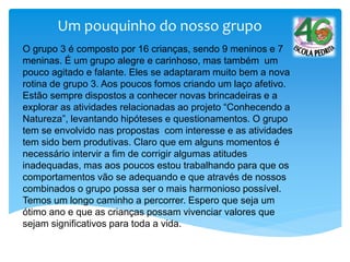 Um pouquinho do nosso grupo
O grupo 3 é composto por 16 crianças, sendo 9 meninos e 7
meninas. É um grupo alegre e carinhoso, mas também um
pouco agitado e falante. Eles se adaptaram muito bem a nova
rotina de grupo 3. Aos poucos fomos criando um laço afetivo.
Estão sempre dispostos a conhecer novas brincadeiras e a
explorar as atividades relacionadas ao projeto “Conhecendo a
Natureza”, levantando hipóteses e questionamentos. O grupo
tem se envolvido nas propostas com interesse e as atividades
tem sido bem produtivas. Claro que em alguns momentos é
necessário intervir a fim de corrigir algumas atitudes
inadequadas, mas aos poucos estou trabalhando para que os
comportamentos vão se adequando e que através de nossos
combinados o grupo possa ser o mais harmonioso possível.
Temos um longo caminho a percorrer. Espero que seja um
ótimo ano e que as crianças possam vivenciar valores que
sejam significativos para toda a vida.
 