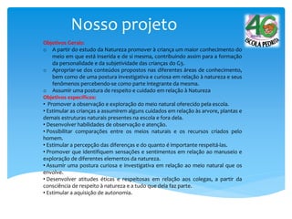 Nosso projeto
Objetivos Gerais:
o A partir do estudo da Natureza promover à criança um maior conhecimento do
meio em que está inserida e de si mesma, contribuindo assim para a formação
da personalidade e da subjetividade das crianças do G3.
o Apropriar-se dos conteúdos propostos nas diferentes áreas de conhecimento,
bem como de uma postura investigativa e curiosa em relação à natureza e seus
fenômenos percebendo-se como parte integrante da mesma.
o Assumir uma postura de respeito e cuidado em relação à Natureza
Objetivos específicos:
• Promover a observação e exploração do meio natural oferecido pela escola.
• Estimular as crianças a assumirem alguns cuidados em relação às arvore, plantas e
demais estruturas naturais presentes na escola e fora dela.
• Desenvolver habilidades de observação e atenção.
• Possibilitar comparações entre os meios naturais e os recursos criados pelo
homem.
• Estimular a percepção das diferenças e do quanto é importante respeitá-las.
• Promover que identifiquem sensações e sentimentos em relação ao manuseio e
exploração de diferentes elementos da natureza.
• Assumir uma postura curiosa e investigativa em relação ao meio natural que os
envolve.
• Desenvolver atitudes éticas e respeitosas em relação aos colegas, a partir da
consciência de respeito à natureza e a tudo que dela faz parte.
• Estimular a aquisição de autonomia.
 