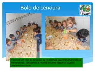 Bolo de cenoura
Fizemos um bolo de cenoura, aproveitamos para trabalhar noções
matemáticas, colocamos a receita em uma cartolina e juntos
preparamos o bolo.
 