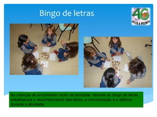 Bingo de letras
As crianças se envolveram muito na atividade. Através do bingo de letras,
trabalhamos o reconhecimento das letras, a concentração e o silêncio
durante a atividade.
 