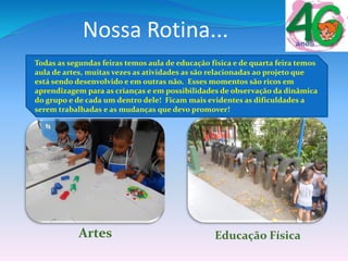 Nossa Rotina...
Todas as segundas feiras temos aula de educação física e de quarta feira temos
aula de artes, muitas vezes as atividades as são relacionadas ao projeto que
está sendo desenvolvido e em outras não. Esses momentos são ricos em
aprendizagem para as crianças e em possibilidades de observação da dinâmica
do grupo e de cada um dentro dele! Ficam mais evidentes as dificuldades a
serem trabalhadas e as mudanças que devo promover!
Artes Educação Física
 