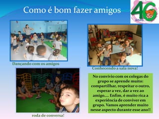 Como é bom fazer amigos
Dançando com os amigos
Conhecendo a sala nova!
roda de conversa!
No convívio com os colegas do
grupo se aprende muito:
compartilhar, respeitar o outro,
esperar a vez, dar a vez ao
amigo.... Enfim, é muito rica a
experiência de conviver em
grupo. Vamos aprender muito
nesse aspecto durante esse ano!!
 