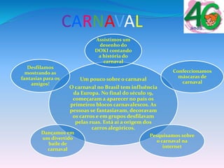 CARNAVAL
Um pouco sobre o carnaval
O carnaval no Brasil tem influência
da Europa. No final do século 19,
começaram a aparecer no país os
primeiros blocos carnavalescos. As
pessoas se fantasiavam, decoravam
os carros e em grupos desfilavam
pelas ruas. Está aí a origem dos
carros alegóricos.
Assistimos um
desenho do
DOKI contando
a história do
carnaval
Confeccionamos
máscaras de
carnaval
Pesquisamos sobre
o carnaval na
internet
Dançamos em
um divertido
baile de
carnaval
Desfilamos
mostrando as
fantasias para os
amigos!
 