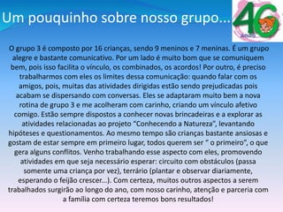 Um pouquinho sobre nosso grupo...
O grupo 3 é composto por 16 crianças, sendo 9 meninos e 7 meninas. É um grupo
alegre e bastante comunicativo. Por um lado é muito bom que se comuniquem
bem, pois isso facilita o vínculo, os combinados, os acordos! Por outro, é preciso
trabalharmos com eles os limites dessa comunicação: quando falar com os
amigos, pois, muitas das atividades dirigidas estão sendo prejudicadas pois
acabam se dispersando com conversas. Eles se adaptaram muito bem a nova
rotina de grupo 3 e me acolheram com carinho, criando um vínculo afetivo
comigo. Estão sempre dispostos a conhecer novas brincadeiras e a explorar as
atividades relacionadas ao projeto “Conhecendo a Natureza”, levantando
hipóteses e questionamentos. Ao mesmo tempo são crianças bastante ansiosas e
gostam de estar sempre em primeiro lugar, todos querem ser “ o primeiro”, o que
gera alguns conflitos. Venho trabalhando esse aspecto com eles, promovendo
atividades em que seja necessário esperar: circuito com obstáculos (passa
somente uma criança por vez), terrário (plantar e observar diariamente,
esperando o feijão crescer...). Com certeza, muitos outros aspectos a serem
trabalhados surgirão ao longo do ano, com nosso carinho, atenção e parceria com
a família com certeza teremos bons resultados!
 
