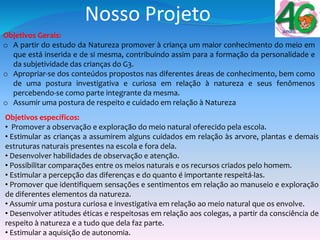 Nosso Projeto
Objetivos Gerais:
o A partir do estudo da Natureza promover à criança um maior conhecimento do meio em
que está inserida e de si mesma, contribuindo assim para a formação da personalidade e
da subjetividade das crianças do G3.
o Apropriar-se dos conteúdos propostos nas diferentes áreas de conhecimento, bem como
de uma postura investigativa e curiosa em relação à natureza e seus fenômenos
percebendo-se como parte integrante da mesma.
o Assumir uma postura de respeito e cuidado em relação à Natureza
Objetivos específicos:
• Promover a observação e exploração do meio natural oferecido pela escola.
• Estimular as crianças a assumirem alguns cuidados em relação às arvore, plantas e demais
estruturas naturais presentes na escola e fora dela.
• Desenvolver habilidades de observação e atenção.
• Possibilitar comparações entre os meios naturais e os recursos criados pelo homem.
• Estimular a percepção das diferenças e do quanto é importante respeitá-las.
• Promover que identifiquem sensações e sentimentos em relação ao manuseio e exploração
de diferentes elementos da natureza.
• Assumir uma postura curiosa e investigativa em relação ao meio natural que os envolve.
• Desenvolver atitudes éticas e respeitosas em relação aos colegas, a partir da consciência de
respeito à natureza e a tudo que dela faz parte.
• Estimular a aquisição de autonomia.
 