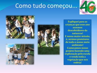 Como tudo começou...
Expliquei para as
crianças que esse ano
seremos
descobridores da
natureza!
E nossa maior missão,
é, sermos protetores
de todo o nosso meio
ambiente!
Começamos nosso
projeto fazendo uma
exploração pelo escola
e vendo toda a
vegetação que nos
rodeia!
 