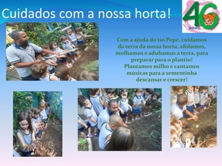 Cuidados com a nossa horta!
Com a ajuda do tio Pepe, cuidamos
da terra da nossa horta, afofamos,
molhamos e adubamos a terra, para
preparar para o plantio!
Plantamos milho e cantamos
músicas para a sementinha
descansar e crescer!
 