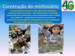 Construção do minhocário
A construção do terrário e a descoberta das minhocas
envolveu tanto as crianças, que continuamos a atividade
construindo um minhocário, o qual nomeamos como “cidade
das minhocas” , apanhamos as minhocas na horta e
montamos em um aquário, pesquisamos como as minhocas
são importantes para a terra e para o plantio.
 