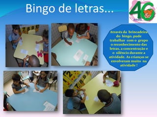 Bingo de letras...
Através da brincadeira
do bingo, pude
trabalhar com o grupo
o reconhecimento das
letras, a concentração e
o silêncio durante a
atividade. As crianças se
envolveram muito na
atividade !
 