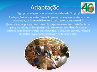 Adaptação
O grupo se adaptou muito bem à realidade de Grupo 3!
A adaptação à sala nova foi ótima! Logo as crianças se organizaram no
novo espaço e ficaram felizes com todo material encontrado!
Quanto à mim, por ser nova na escola, esperava encontrar resistência por
parte das crianças. Isso porém, não aconteceu: nos identificamos e
estamos criando um vínculo muito positivo, o que, com certeza, refletirá
no trabalho que vamos desenvolver durante o ano!
 