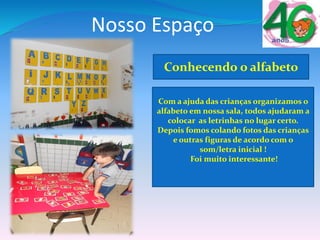 Nosso Espaço
Com a ajuda das crianças organizamos o
alfabeto em nossa sala, todos ajudaram a
colocar as letrinhas no lugar certo.
Depois fomos colando fotos das crianças
e outras figuras de acordo com o
som/letra inicial !
Foi muito interessante!
Conhecendo o alfabeto
 