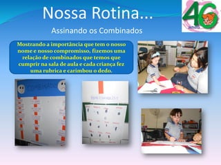 Assinando os Combinados
Mostrando a importância que tem o nosso
nome e nosso compromisso, fizemos uma
relação de combinados que temos que
cumprir na sala de aula e cada criança fez
uma rubrica e carimbou o dedo.
Nossa Rotina...
 