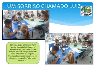 UM SORRISO CHAMADO LUIZ
Contei ao grupo 4 a história “ Um
sorriso chamado Luiz”. Após a
leitura fizemos uma lista sobre as
funções da boca, e surgiram muitas
ideias interessantes a respeito.
Depois cada um desenhou a boca em
diferentes expressões (feliz, triste,
assustado...
 