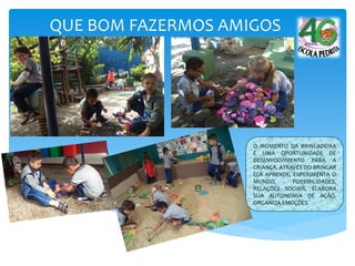 QUE BOM FAZERMOS AMIGOS
O MOMENTO DA BRINCADEIRA
É UMA OPORTUNIDADE DE
DESENVOLVIMENTO PARA A
CRIANÇA. ATRAVÉS DO BRINCAR
ELA APRENDE, EXPERIMENTA O
MUNDO, POSSIBILIDADES,
RELAÇÕES SOCIAIS, ELABORA
SUA AUTONOMIA DE AÇÃO,
ORGANIZA EMOÇÕES.
 