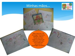 Minhas mãos...
Após a leitura de “Os
dez amigos” levantamos
hipóteses sobre as
funções das mãos.
Propus às crianças que
utilizassem suas mãos
como molde para
representar os
personagens da história!
 