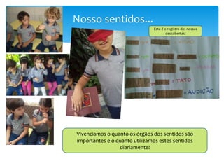 Nosso sentidos...
Vivenciamos o quanto os órgãos dos sentidos são
importantes e o quanto utilizamos estes sentidos
diariamente!
Este é o registro das nossas
descobertas!
 