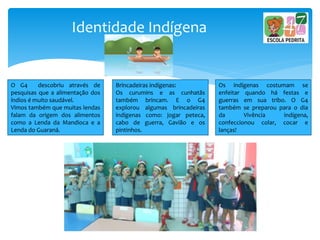 Identidade Indígena
O G4 descobriu através de
pesquisas que a alimentação dos
índios é muito saudável.
Vimos também que muitas lendas
falam da origem dos alimentos
como a Lenda da Mandioca e a
Lenda do Guaraná.
Brincadeiras indígenas:
Os curumins e as cunhatãs
também brincam. E o G4
explorou algumas brincadeiras
indígenas como: jogar peteca,
cabo de guerra, Gavião e os
pintinhos.
Os indígenas costumam se
enfeitar quando há festas e
guerras em sua tribo. O G4
também se preparou para o dia
da Vivência indígena,
confeccionou colar, cocar e
lanças!
 