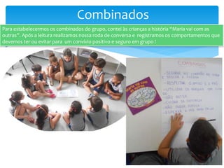 Combinados
Para estabelecermos os combinados do grupo, contei às crianças a história “Maria vai com as
outras”. Após a leitura realizamos nossa roda de conversa e registramos os comportamentos que
devemos ter ou evitar para um convívio positivo e seguro em grupo !
 