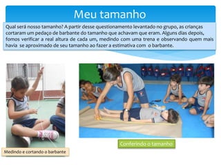 Meu tamanho
Qual será nosso tamanho? A partir desse questionamento levantado no grupo, as crianças
cortaram um pedaço de barbante do tamanho que achavam que eram. Alguns dias depois,
fomos verificar a real altura de cada um, medindo com uma trena e observando quem mais
havia se aproximado de seu tamanho ao fazer a estimativa com o barbante.
Medindo e cortando o barbante
Conferindo o tamanho
 