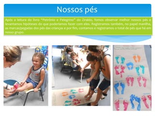 Nossos pés
Após a leitura do livro “Petrônio e Pelegrino” do Ziraldo, fomos observar melhor nossos pés e
levantamos hipóteses do que poderíamos fazer com eles. Registramos também, no papel manilha,
as marcas/pegadas dos pés das crianças e por fim, contamos e registramos o total de pés que há em
nosso grupo.
 