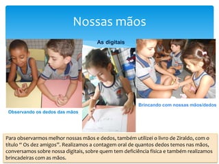 Nossas mãos
Observando os dedos das mãos
As digitais
Brincando com nossas mãos/dedos
Para observarmos melhor nossas mãos e dedos, também utilizei o livro de Ziraldo, com o
título “ Os dez amigos”. Realizamos a contagem oral de quantos dedos temos nas mãos,
conversamos sobre nossa digitais, sobre quem tem deficiência física e também realizamos
brincadeiras com as mãos.
 