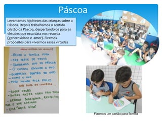 Páscoa
Levantamos hipóteses das crianças sobre a
Páscoa. Depois trabalhamos o sentido
cristão da Páscoa, despertando-os para as
virtudes que essa data nos recorda
(generosidade e amor). Fizemos
propósitos para vivermos essas virtudes
Fizemos um cartão para família
 