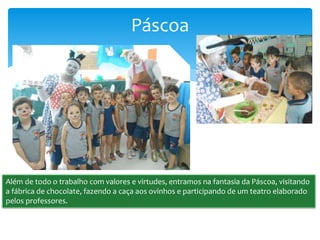 Páscoa
Além de todo o trabalho com valores e virtudes, entramos na fantasia da Páscoa, visitando
a fábrica de chocolate, fazendo a caça aos ovinhos e participando de um teatro elaborado
pelos professores.
 