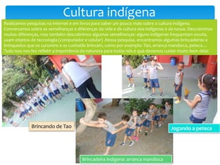 Cultura indígena
Realizamos pesquisas na internet e em livros para saber um pouco mais sobre a cultura indígena.
Conversamos sobre as semelhanças e diferenças da vida e da cultura dos indígenas e da nossa. Descobrimos
muitas diferenças, mas também descobrimos algumas semelhanças: alguns indígenas frequentam escola,
usam objetos de tecnologia (computador e celular) .Nessa pesquisa, encontramos algumas brincadeiras e
brinquedos que os curumins e as cunhatãs brincam, como por exemplo: Tao, arranca mandioca, peteca....
Tudo isso nos fez refletir a importância da natureza para todos nós e que devemos cuidar muito bem dela!
Brincando de Tao
Brincadeira indígena: arranca mandioca
Jogando a peteca
 