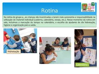 Rotina
Na rotina do grupo 4 , as crianças são incentivadas a terem mais autonomia e responsabilidade na
utilização do material individual (caderno, calendário, estojo, etc.). Nesse momento da rotina em
sala, incluímos a marcação do tempo no calendário, a escolha do ajudante do dia hidratação,
higiene e organização para a saída.
Hidratação
Calendário
 