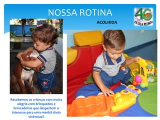 NOSSA ROTINA
ACOLHIDA
Recebemos as crianças com muita
alegria com brinquedos e
brincadeiras que despertem o
interesse para uma manhã cheia
vivências!!
 