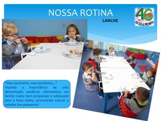 NOSSA ROTINA
LANCHE
“Meu lanchinho, meu lanchinho...”
Visando a importância de uma
alimentação saudável, oferecemos um
lanche muito bem preparado e adequado
para a faixa etária, procurando educar o
paladar dos pequenos!
 