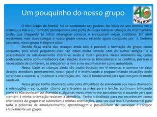 Um pouquinho do nosso grupo
O Mini Grupo da Manhã foi se compondo aos poucos. No início do ano éramos em 5
crianças, a Ilda e eu. Também participam de uma parte de nossa rotina as crianças do intermediário
tarde, que chegando às 10h30 interagem conosco e enriquecem nosso cotidiano. Em abril
recebemos mais duas colegas e nosso grupo cresceu estando agora composto por 7. Embora
pequeno, nosso grupo é alegre e ativo.
Devido faixa etária das crianças ainda não é possível a formação do grupo como
conjunto, pois ainda pequenos eles não criam muito vinculo com os outros amigos e a
possibilidade de relacionamento interativo ainda é muito precária. Nesse momento eu, como
professora, entro como mediadora das relações durante as brincadeiras e os conflitos, por isso a
necessidade de confiarem, se afeiçoarem a mim e me reconhecerem como autoridade.
Nessa idade as crianças ainda são muito focadas em si mesmas e querem ter seus
desejos atendidos prontamente, nosso papel é ir estimulando e proporcionando situações onde
aprendam a esperar, a obedecer a orientação, etc. Isso é fundamental para que cresçam de modo
saudável.
Nesse grupo tenho observado uma certa dificuldade de atenderem aos meus chamados
e orientações – ex: quando chamo para lavarem as mãos para o lanche, continuam brincando
como se não ouvissem ao chamado e, algumas vezes, mesmo me aproximando e tocando para que
atentem à minha orientação resistem a atendê-la. Tenho trabalhado para me reconheçam como
orientadora do grupo e se submetam a minhas orientações, uma vez que isso é fundamental para
todo o processo de amadurecimento, aprendizagem e possibilidade de participar e compor
efetivamente um grupo.
 