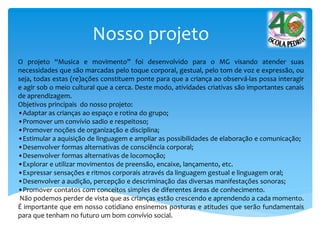 Nosso projeto
O projeto “Musica e movimento” foi desenvolvido para o MG visando atender suas
necessidades que são marcadas pelo toque corporal, gestual, pelo tom de voz e expressão, ou
seja, todas estas (re)ações constituem ponte para que a criança ao observá-las possa interagir
e agir sob o meio cultural que a cerca. Deste modo, atividades criativas são importantes canais
de aprendizagem.
Objetivos principais do nosso projeto:
•Adaptar as crianças ao espaço e rotina do grupo;
•Promover um convívio sadio e respeitoso;
•Promover noções de organização e disciplina;
•Estimular a aquisição de linguagem e ampliar as possibilidades de elaboração e comunicação;
•Desenvolver formas alternativas de consciência corporal;
•Desenvolver formas alternativas de locomoção;
•Explorar e utilizar movimentos de preensão, encaixe, lançamento, etc.
•Expressar sensações e ritmos corporais através da linguagem gestual e linguagem oral;
•Desenvolver a audição, percepção e descriminação das diversas manifestações sonoras;
•Promover contatos com conceitos simples de diferentes áreas de conhecimento.
Não podemos perder de vista que as crianças estão crescendo e aprendendo a cada momento.
É importante que em nosso cotidiano ensinemos posturas e atitudes que serão fundamentais
para que tenham no futuro um bom convívio social.
 