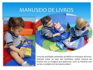 MANUSEIO DE LIVROS
Uma das atividades preferidas do MGM é o manuseio de livros!
Adoram imitar os sons dos bichinhos, cantar músicas de
acordo com as imagens que aparecem, ouvir as histórias que
eu leio e também ler da maneira deles!!
 
