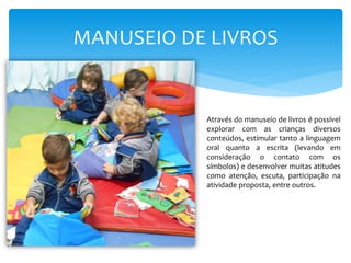 MANUSEIO DE LIVROS
Através do manuseio de livros é possível
explorar com as crianças diversos
conteúdos, estimular tanto a linguagem
oral quanto a escrita (levando em
consideração o contato com os
símbolos) e desenvolver muitas atitudes
como atenção, escuta, participação na
atividade proposta, entre outros.
 