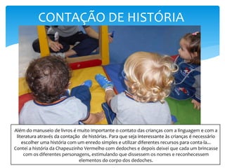 CONTAÇÃO DE HISTÓRIA
Além do manuseio de livros é muito importante o contato das crianças com a linguagem e com a
literatura através da contação de histórias. Para que seja interessante às crianças é necessário
escolher uma história com um enredo simples e utilizar diferentes recursos para conta-la...
Contei a história da Chapeuzinho Vermelho com dedoches e depois deixei que cada um brincasse
com os diferentes personagens, estimulando que dissessem os nomes e reconhecessem
elementos do corpo dos dedoches.
 