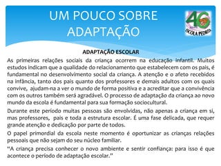 ADAPTAÇÃO ESCOLAR
As primeiras relações sociais da criança ocorrem na educação infantil. Muitos
estudos indicam que a qualidade do relacionamento que estabelecem com os pais, é
fundamental no desenvolvimento social da criança. A atenção e o afeto recebidos
na infância, tanto dos pais quanto dos professores e demais adultos com os quais
convive, ajudam-na a ver o mundo de forma positiva e a acreditar que a convivência
com os outros também será agradável. O processo de adaptação da criança ao novo
mundo da escola é fundamental para sua formação sociocultural.
Durante este período muitas pessoas são envolvidas, não apenas a criança em si,
mas professores, pais e toda a estrutura escolar. É uma fase delicada, que requer
grande atenção e dedicação por parte de todos.
O papel primordial da escola neste momento é oportunizar as crianças relações
pessoais que não sejam do seu núcleo familiar.
“A criança precisa conhecer o novo ambiente e sentir confiança: para isso é que
acontece o período de adaptação escolar.”
UM POUCO SOBRE
ADAPTAÇÃO
 